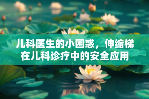儿科医生的小困惑，伸缩梯在儿科诊疗中的安全应用