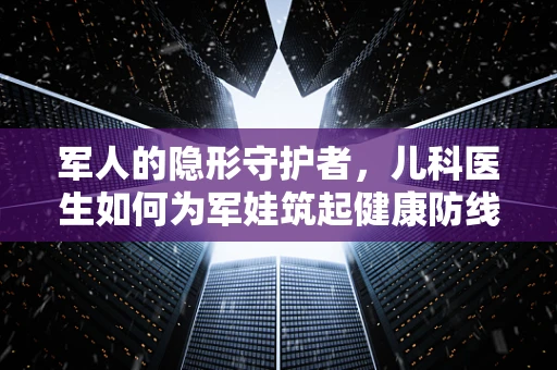 军人的隐形守护者，儿科医生如何为军娃筑起健康防线？