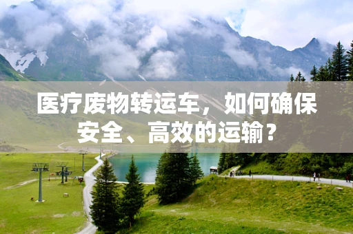 医疗废物转运车，如何确保安全、高效的运输？