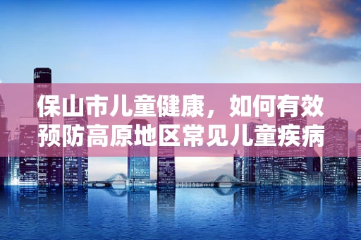 保山市儿童健康，如何有效预防高原地区常见儿童疾病？