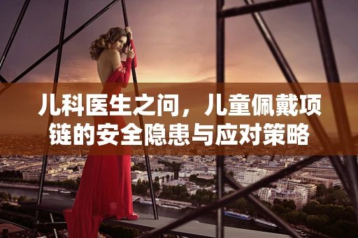 儿科医生之问，儿童佩戴项链的安全隐患与应对策略