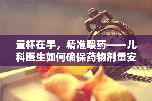 量杯在手，精准喂药——儿科医生如何确保药物剂量安全？