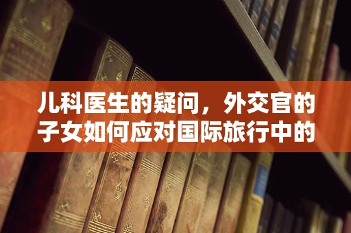 儿科医生的疑问，外交官的子女如何应对国际旅行中的健康挑战？