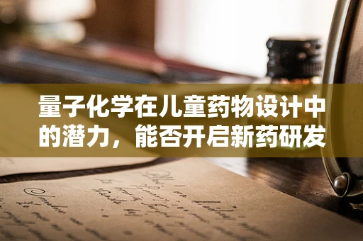 量子化学在儿童药物设计中的潜力，能否开启新药研发的‘量子’时代？