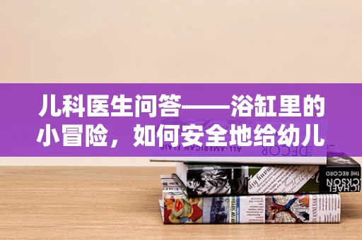 儿科医生问答——浴缸里的小冒险，如何安全地给幼儿泡澡？