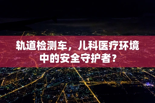 轨道检测车，儿科医疗环境中的安全守护者？