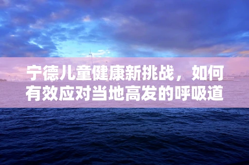 宁德儿童健康新挑战，如何有效应对当地高发的呼吸道感染？