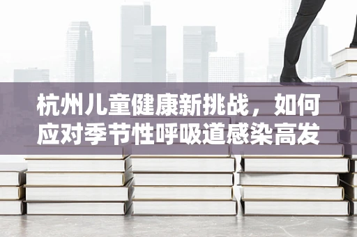 杭州儿童健康新挑战，如何应对季节性呼吸道感染高发？