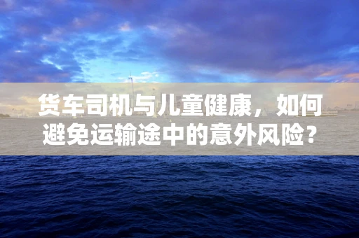 货车司机与儿童健康，如何避免运输途中的意外风险？