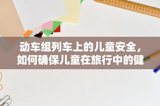 动车组列车上的儿童安全，如何确保儿童在旅行中的健康与安全？