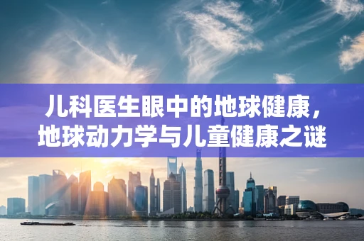 儿科医生眼中的地球健康，地球动力学与儿童健康之谜