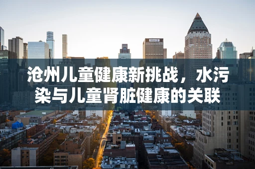 沧州儿童健康新挑战，水污染与儿童肾脏健康的关联