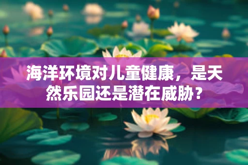 海洋环境对儿童健康，是天然乐园还是潜在威胁？