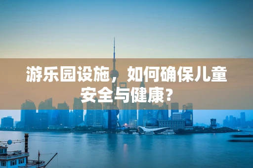 游乐园设施，如何确保儿童安全与健康？