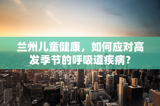 兰州儿童健康，如何应对高发季节的呼吸道疾病？
