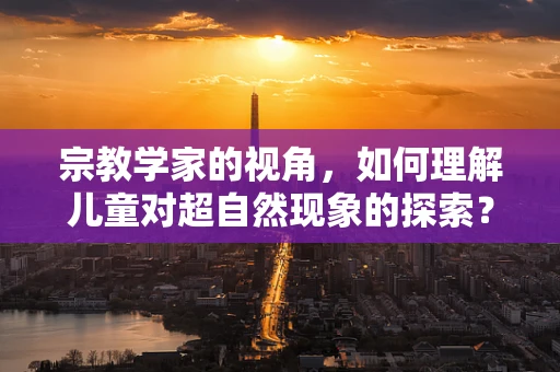 宗教学家的视角，如何理解儿童对超自然现象的探索？