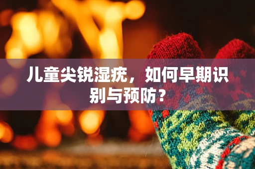 儿童尖锐湿疣，如何早期识别与预防？