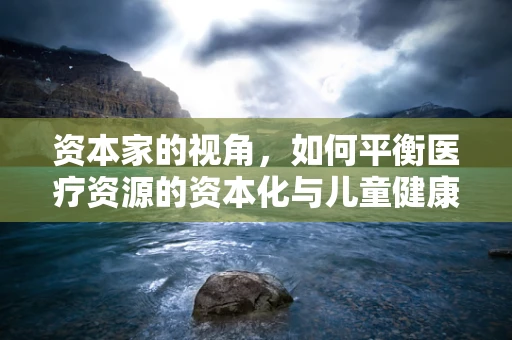 资本家的视角，如何平衡医疗资源的资本化与儿童健康的保障？