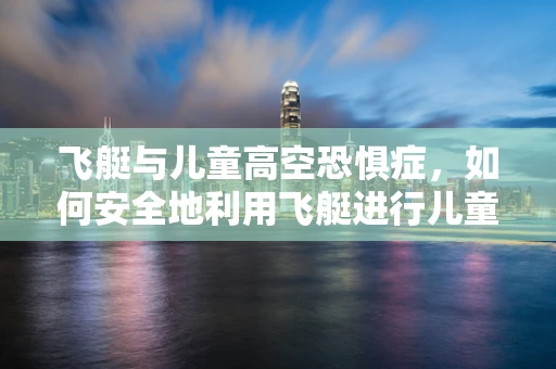 飞艇与儿童高空恐惧症，如何安全地利用飞艇进行儿童治疗？
