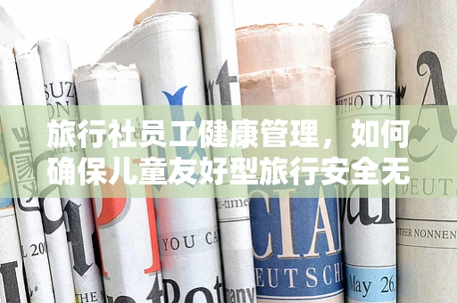 旅行社员工健康管理，如何确保儿童友好型旅行安全无忧？