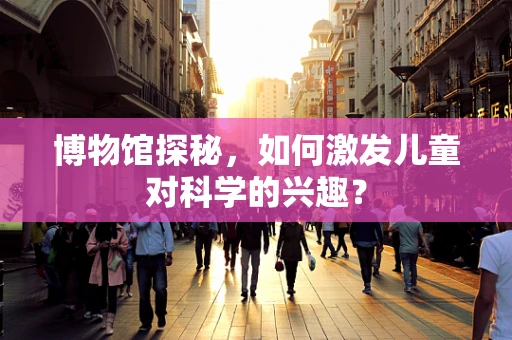博物馆探秘，如何激发儿童对科学的兴趣？