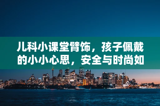 儿科小课堂臂饰，孩子佩戴的小小心思，安全与时尚如何兼得？