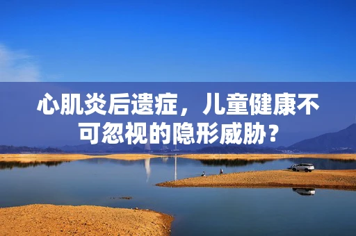 心肌炎后遗症，儿童健康不可忽视的隐形威胁？