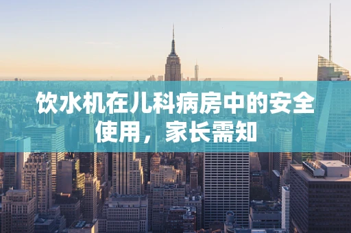 饮水机在儿科病房中的安全使用，家长需知