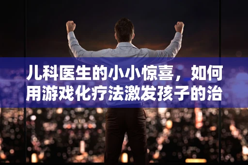 儿科医生的小小惊喜，如何用游戏化疗法激发孩子的治疗积极性？