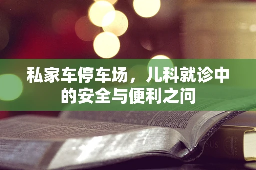 私家车停车场，儿科就诊中的安全与便利之问