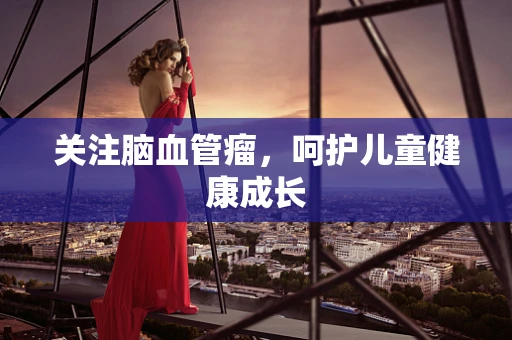 关注脑血管瘤，呵护儿童健康成长