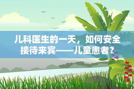 儿科医生的一天，如何安全接待来宾——儿童患者？