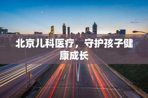北京儿科医疗，守护孩子健康成长