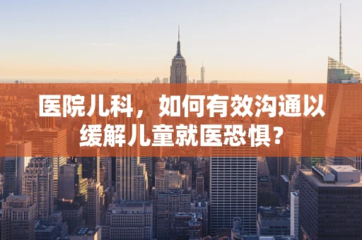 医院儿科，如何有效沟通以缓解儿童就医恐惧？