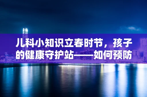 儿科小知识立春时节，孩子的健康守护站——如何预防春捂不当导致的儿童疾病？