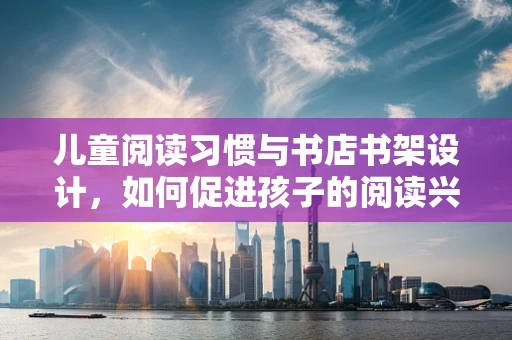 儿童阅读习惯与书店书架设计，如何促进孩子的阅读兴趣？