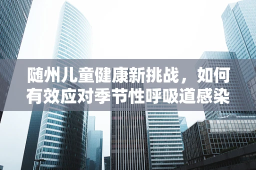 随州儿童健康新挑战，如何有效应对季节性呼吸道感染高发期？