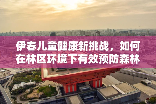 伊春儿童健康新挑战，如何在林区环境下有效预防森林病