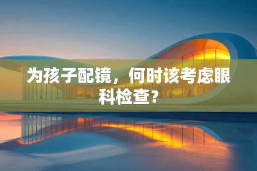 为孩子配镜，何时该考虑眼科检查？