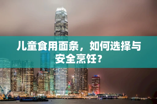 儿童食用面条，如何选择与安全烹饪？