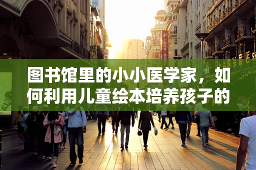 图书馆里的小小医学家，如何利用儿童绘本培养孩子的健康意识？