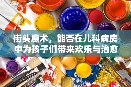 街头魔术，能否在儿科病房中为孩子们带来欢乐与治愈？