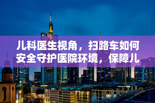 儿科医生视角，扫路车如何安全守护医院环境，保障儿童健康？