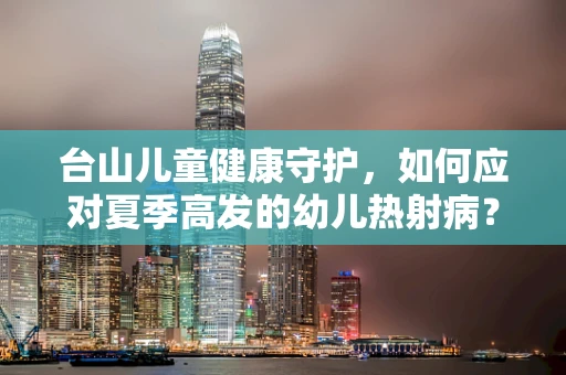 台山儿童健康守护，如何应对夏季高发的幼儿热射病？