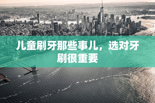 儿童刷牙那些事儿，选对牙刷很重要