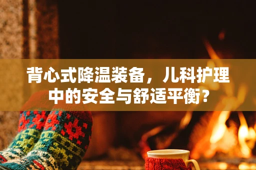 背心式降温装备，儿科护理中的安全与舒适平衡？
