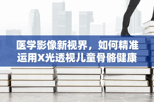 医学影像新视界，如何精准运用X光透视儿童骨骼健康？