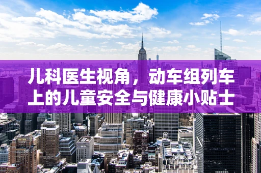 儿科医生视角，动车组列车上的儿童安全与健康小贴士