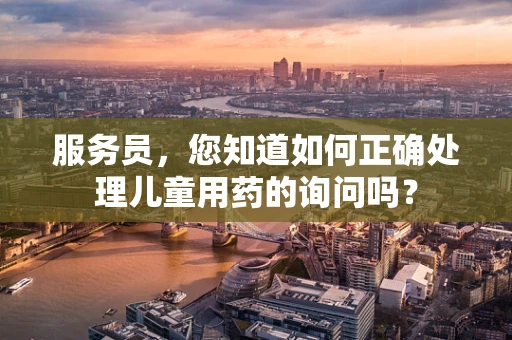 服务员，您知道如何正确处理儿童用药的询问吗？