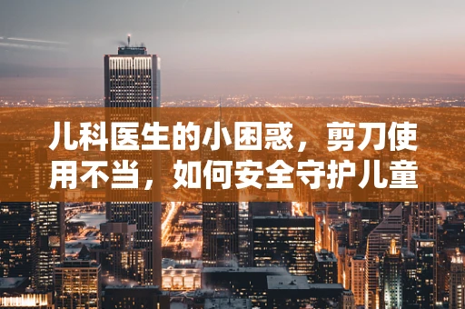 儿科医生的小困惑，剪刀使用不当，如何安全守护儿童安全？